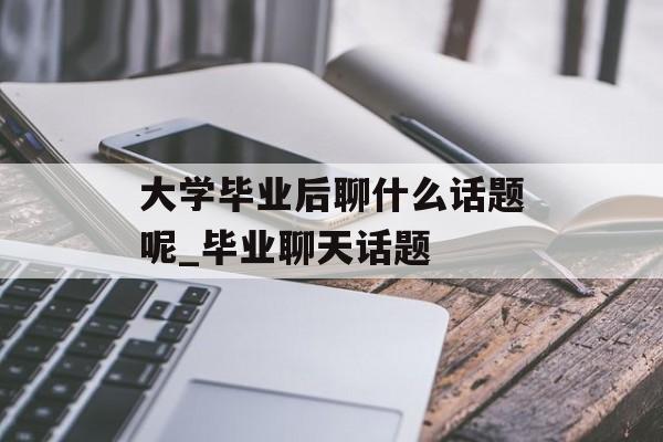 大学毕业后聊什么话题呢_毕业聊天话题
