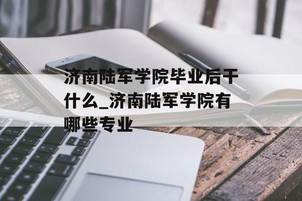 济南陆军学院毕业后干什么_济南陆军学院有哪些专业 济南陆军学院毕业后干什么_济南陆军学院有哪些专业