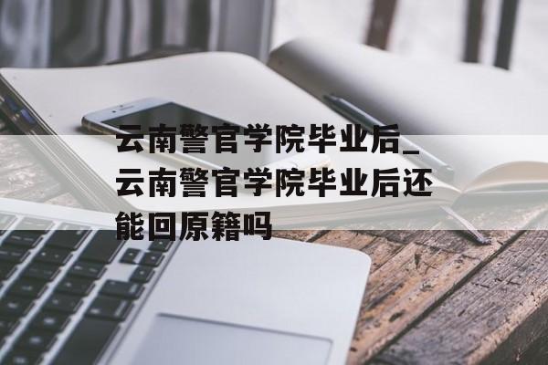 云南警官学院毕业后_云南警官学院毕业后还能回原籍吗