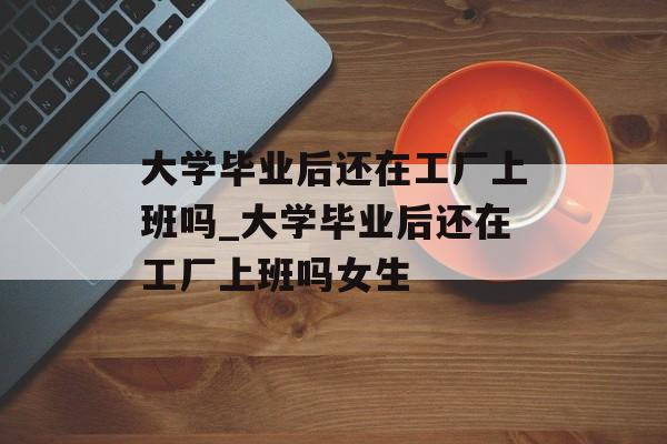 大学毕业后还在工厂上班吗_大学毕业后还在工厂上班吗女生 大学毕业后还在工厂上班吗_大学毕业后还在工厂上班吗女生