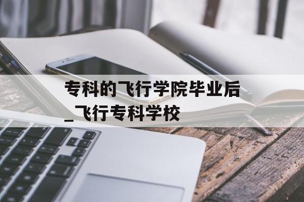 专科的飞行学院毕业后_飞行专科学校 专科的飞行学院毕业后_飞行专科学校