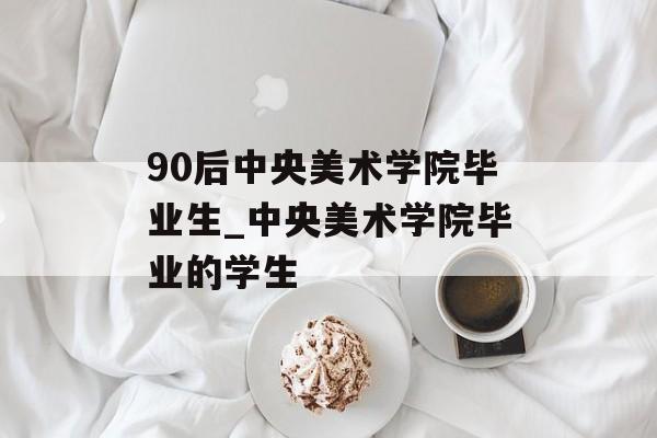 90后中央美术学院毕业生_中央美术学院毕业的学生 90后中央美术学院毕业生_中央美术学院毕业的学生