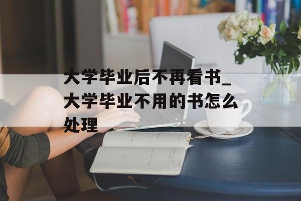 大学毕业后不再看书_大学毕业不用的书怎么处理 大学毕业后不再看书_大学毕业不用的书怎么处理