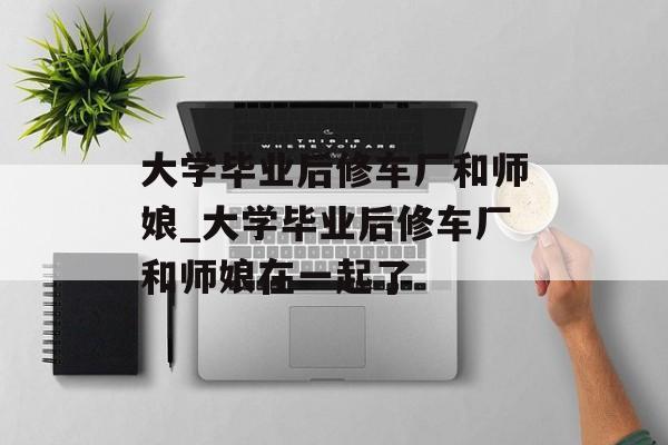 大学毕业后修车厂和师娘_大学毕业后修车厂和师娘在一起了