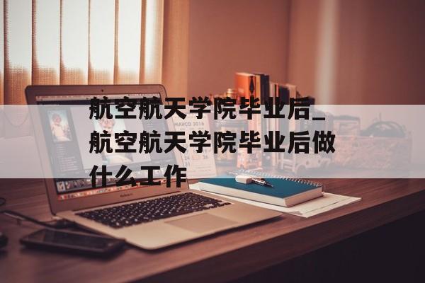 航空航天学院毕业后_航空航天学院毕业后做什么工作
