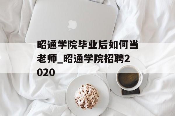 昭通学院毕业后如何当老师_昭通学院招聘2020