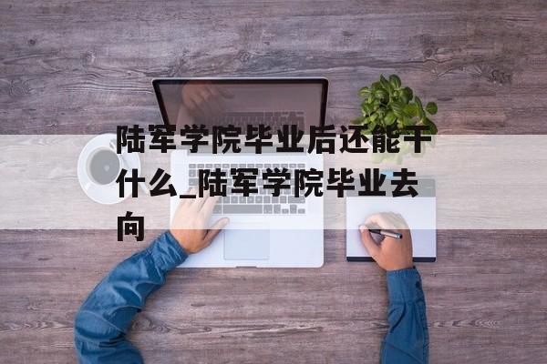 陆军学院毕业后还能干什么_陆军学院毕业去向 陆军学院毕业后还能干什么_陆军学院毕业去向
