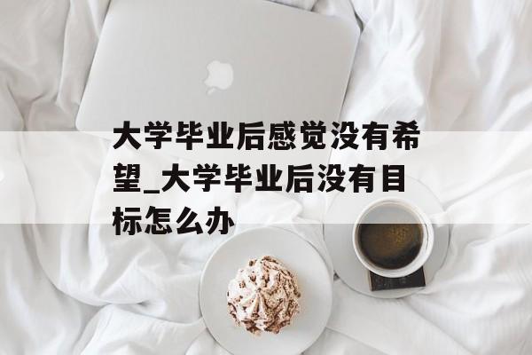 大学毕业后感觉没有希望_大学毕业后没有目标怎么办 大学毕业后感觉没有希望_大学毕业后没有目标怎么办
