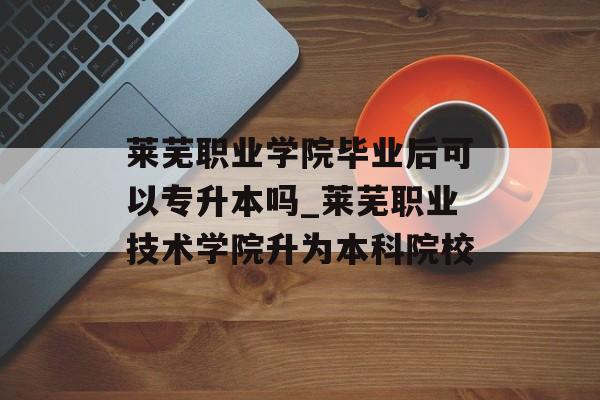 莱芜职业学院毕业后可以专升本吗_莱芜职业技术学院升为本科院校