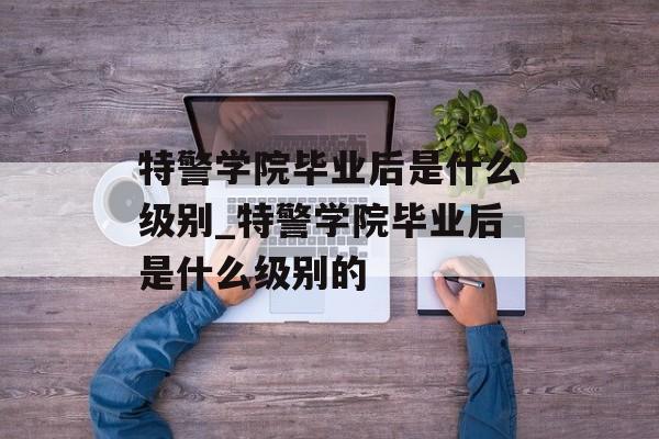 特警学院毕业后是什么级别_特警学院毕业后是什么级别的