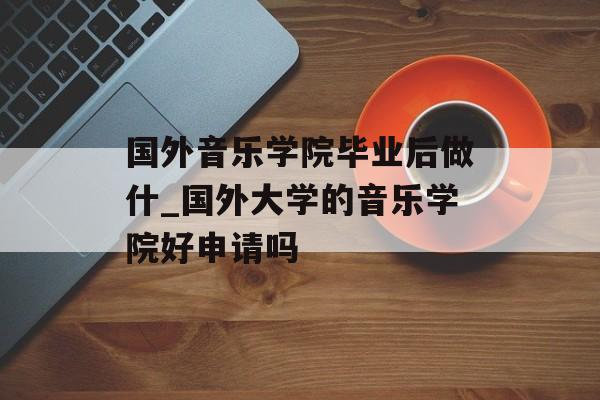 国外音乐学院毕业后做什_国外大学的音乐学院好申请吗 国外音乐学院毕业后做什_国外大学的音乐学院好申请吗