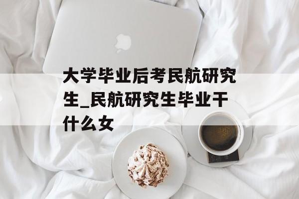 大学毕业后考民航研究生_民航研究生毕业干什么女 大学毕业后考民航研究生_民航研究生毕业干什么女
