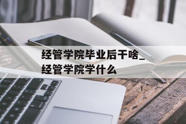 经管学院毕业后干啥_经管学院学什么 经管学院毕业后干啥_经管学院学什么