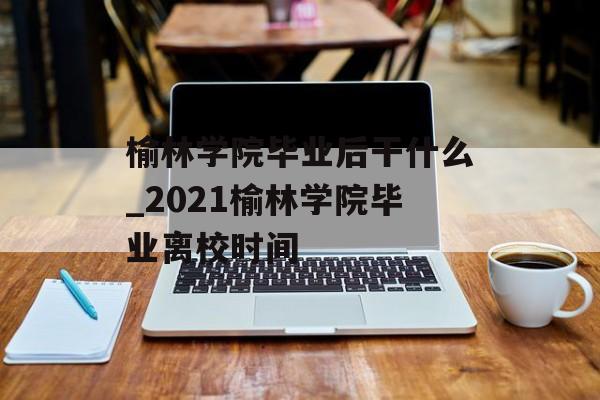 榆林学院毕业后干什么_2021榆林学院毕业离校时间