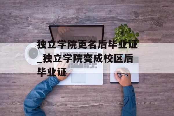 独立学院更名后毕业证_独立学院变成校区后毕业证 独立学院更名后毕业证_独立学院变成校区后毕业证