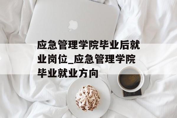应急管理学院毕业后就业岗位_应急管理学院毕业就业方向