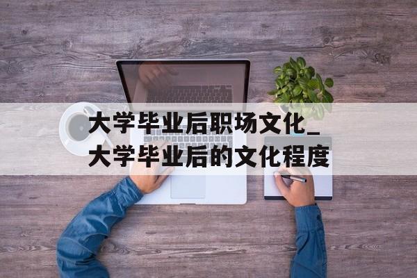 大学毕业后职场文化_大学毕业后的文化程度 大学毕业后职场文化_大学毕业后的文化程度