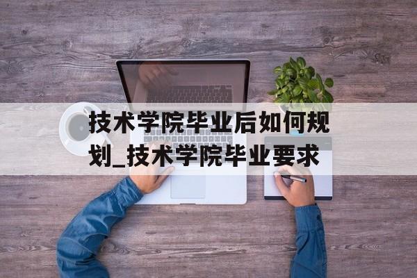 技术学院毕业后如何规划_技术学院毕业要求 技术学院毕业后如何规划_技术学院毕业要求
