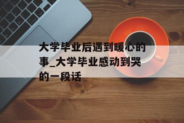 大学毕业后遇到暖心的事_大学毕业感动到哭的一段话