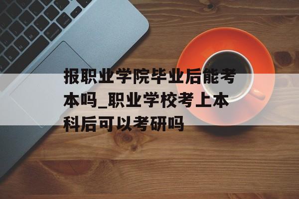 报职业学院毕业后能考本吗_职业学校考上本科后可以考研吗