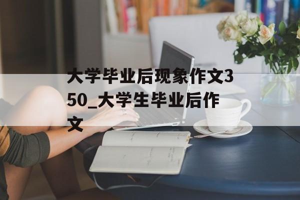 大学毕业后现象作文350_大学生毕业后作文