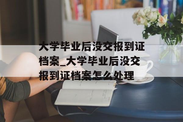 大学毕业后没交报到证档案_大学毕业后没交报到证档案怎么处理
