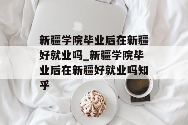 新疆学院毕业后在新疆好就业吗_新疆学院毕业后在新疆好就业吗知乎
