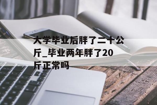 大学毕业后胖了二十公斤_毕业两年胖了20斤正常吗