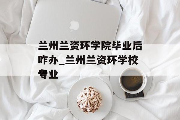 兰州兰资环学院毕业后咋办_兰州兰资环学校专业