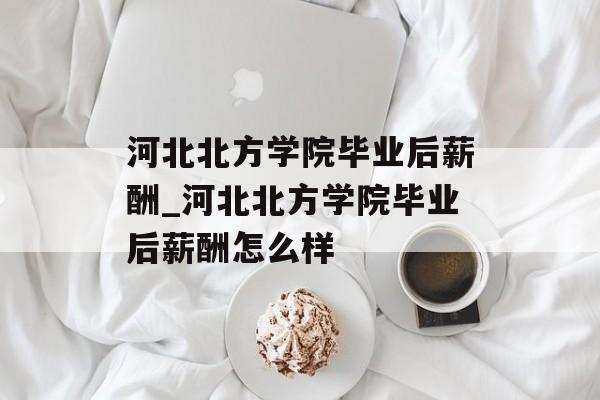 河北北方学院毕业后薪酬_河北北方学院毕业后薪酬怎么样 河北北方学院毕业后薪酬_河北北方学院毕业后薪酬怎么样