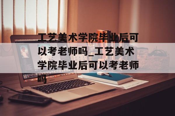 工艺美术学院毕业后可以考老师吗_工艺美术学院毕业后可以考老师吗 工艺美术学院毕业后可以考老师吗_工艺美术学院毕业后可以考老师吗