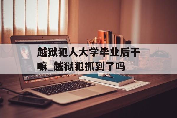 越狱犯人大学毕业后干嘛_越狱犯抓到了吗 越狱犯人大学毕业后干嘛_越狱犯抓到了吗