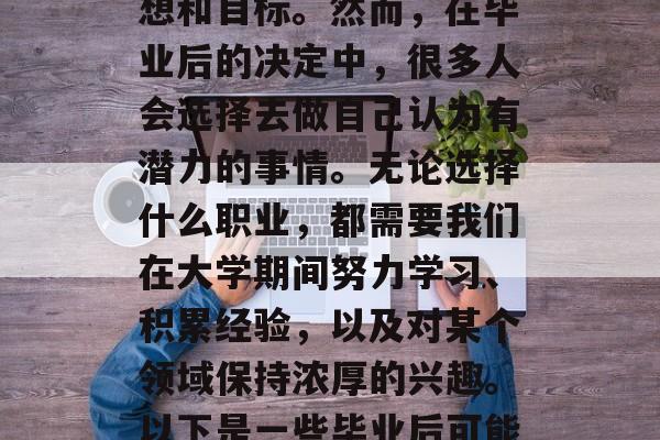 毕业是一个阶段,许多人选择去追寻自己的梦想和目标。然而,在毕业后的决定中,很多人会选择去做自己认为有潜力的事情。无论选择什么职业,都需要我们在大学期间努力学习、积累经验,以及对某个领域保持浓厚的兴趣。以下是一些毕业后可能想做的事情。,追求梦想,毕业后想做什么? 毕业是一个阶段,许多人选择去追寻自己的梦想和目标。然而,在毕业后的决定中,很多人会选择去做自己认为有潜力的事情。无论选择什么职业,都需要我们在大学期间努力学习、积累经验,以及对某个领域保持浓厚的兴趣。以下是一些毕业后可能想做的事情。,追求梦想,毕业后想做什么?