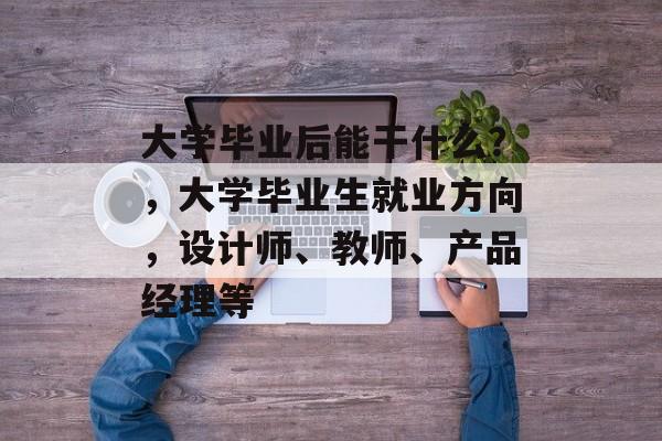 大学毕业后能干什么?,大学毕业生就业方向,设计师、教师、产品经理等 大学毕业后能干什么?,大学毕业生就业方向,设计师、教师、产品经理等