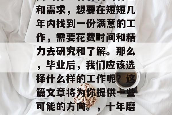 毕业找工作时,我们需要考虑的问题很多。不同的行业有各自的特色和需求,想要在短短几年内找到一份满意的工作,需要花费时间和精力去研究和了解。那么,毕业后,我们应该选择什么样的工作呢?这篇文章将为你提供一些可能的方向。,十年磨一剑,求职攻略,如何在短时间内找到满意的工作 毕业找工作时,我们需要考虑的问题很多。不同的行业有各自的特色和需求,想要在短短几年内找到一份满意的工作,需要花费时间和精力去研究和了解。那么,毕业后,我们应该选择什么样的工作呢?这篇文章将为你提供一些可能的方向。,十年磨一剑,求职攻略,如何在短时间内找到满意的工作