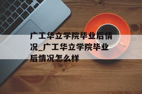 广工华立学院毕业后情况_广工华立学院毕业后情况怎么样 广工华立学院毕业后情况_广工华立学院毕业后情况怎么样