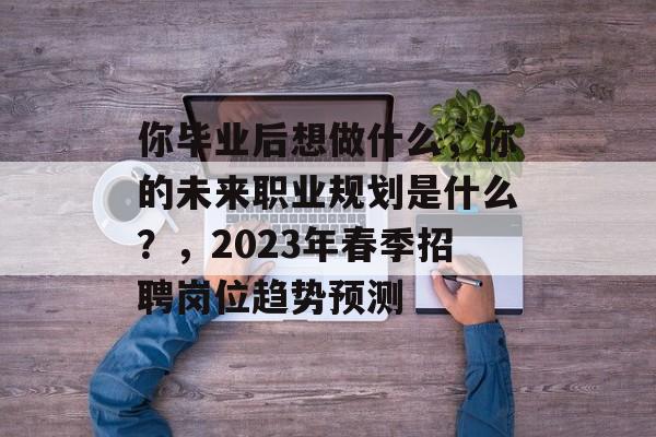 你毕业后想做什么，你的未来职业规划是什么？，2023年春季招聘岗位趋势预测