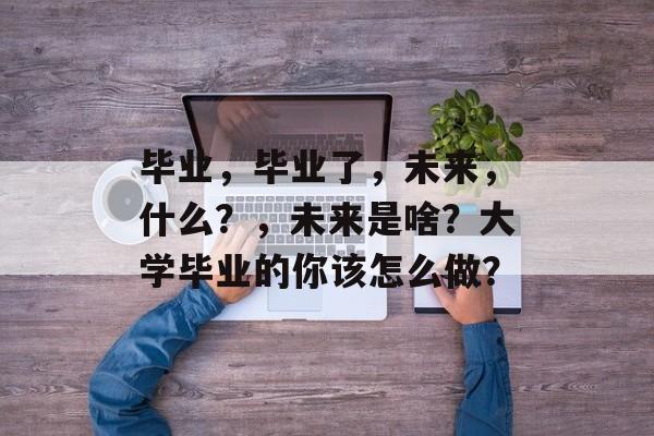 毕业，毕业了，未来，什么？，未来是啥？大学毕业的你该怎么做？