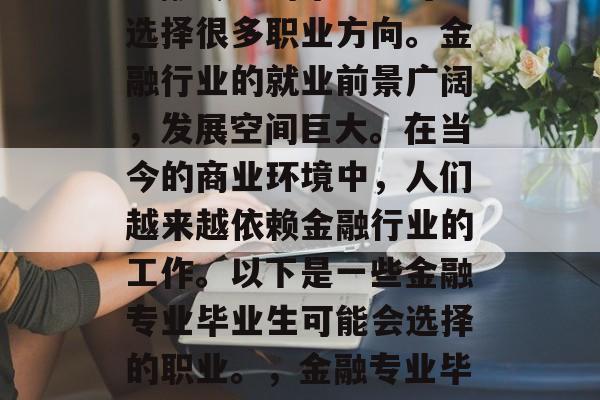 金融专业的毕业生可以选择很多职业方向。金融行业的就业前景广阔，发展空间巨大。在当今的商业环境中，人们越来越依赖金融行业的工作。以下是一些金融专业毕业生可能会选择的职业。，金融专业毕业前景广阔
