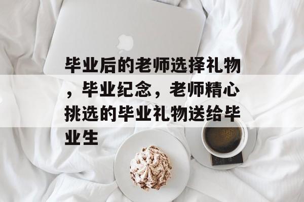 毕业后的老师选择礼物,毕业纪念,老师精心挑选的毕业礼物送给毕业生 毕业后的老师选择礼物,毕业纪念,老师精心挑选的毕业礼物送给毕业生