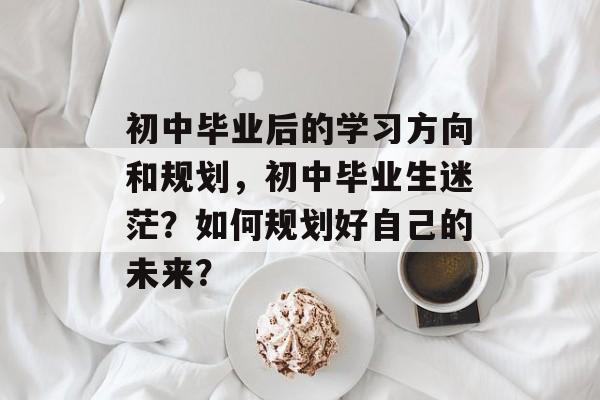 初中毕业后的学习方向和规划,初中毕业生迷茫?如何规划好自己的未来? 初中毕业后的学习方向和规划,初中毕业生迷茫?如何规划好自己的未来?