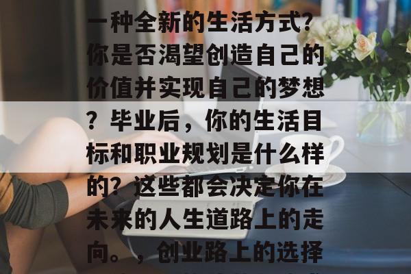 毕业后的你是否在寻找一种全新的生活方式?你是否渴望创造自己的价值并实现自己的梦想?毕业后,你的生活目标和职业规划是什么样的?这些都会决定你在未来的人生道路上的走向。,创业路上的选择,毕业后的迷茫与追求 毕业后的你是否在寻找一种全新的生活方式?你是否渴望创造自己的价值并实现自己的梦想?毕业后,你的生活目标和职业规划是什么样的?这些都会决定你在未来的人生道路上的走向。,创业路上的选择,毕业后的迷茫与追求