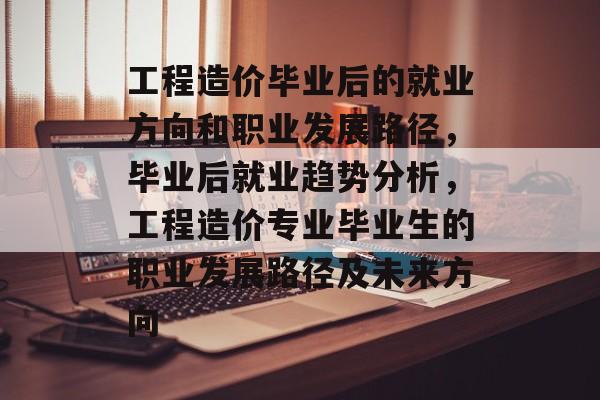 工程造价毕业后的就业方向和职业发展路径,毕业后就业趋势分析,工程造价专业毕业生的职业发展路径及未来方向 工程造价毕业后的就业方向和职业发展路径,毕业后就业趋势分析,工程造价专业毕业生的职业发展路径及未来方向