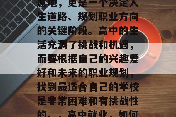 高中毕业后的选择不仅仅是选择一个大学的归属地,更是一个决定人生道路、规划职业方向的关键阶段。高中的生活充满了挑战和机遇,而要根据自己的兴趣爱好和未来的职业规划,找到最适合自己的学校是非常困难和有挑战性的。,高中就业,如何根据兴趣选择最适合自己的大学? 高中毕业后的选择不仅仅是选择一个大学的归属地,更是一个决定人生道路、规划职业方向的关键阶段。高中的生活充满了挑战和机遇,而要根据自己的兴趣爱好和未来的职业规划,找到最适合自己的学校是非常困难和有挑战性的。,高中就业,如何根据兴趣选择最适合自己的大学?