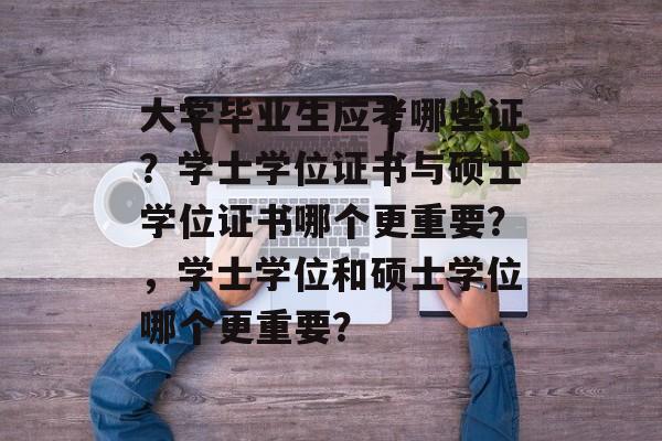 大学毕业生应考哪些证？学士学位证书与硕士学位证书哪个更重要？，学士学位和硕士学位哪个更重要？