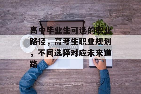 高中毕业生可选的职业路径，高考生职业规划，不同选择对应未来道路