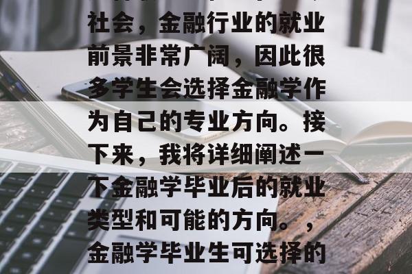 金融学毕业生可以选择多种职业路径。在当今社会,金融行业的就业前景非常广阔,因此很多学生会选择金融学作为自己的专业方向。接下来,我将详细阐述一下金融学毕业后的就业类型和可能的方向。,金融学毕业生可选择的职业路径及未来就业方向探讨 金融学毕业生可以选择多种职业路径。在当今社会,金融行业的就业前景非常广阔,因此很多学生会选择金融学作为自己的专业方向。接下来,我将详细阐述一下金融学毕业后的就业类型和可能的方向。,金融学毕业生可选择的职业路径及未来就业方向探讨
