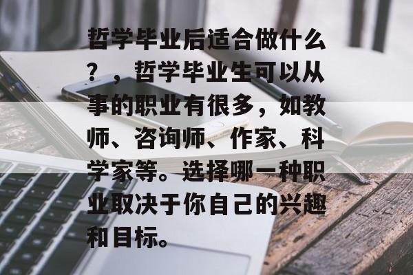 哲学毕业后适合做什么?,哲学毕业生可以从事的职业有很多,如教师、咨询师、作家、科学家等。选择哪一种职业取决于你自己的兴趣和目标。 哲学毕业后适合做什么?,哲学毕业生可以从事的职业有很多,如教师、咨询师、作家、科学家等。选择哪一种职业取决于你自己的兴趣和目标。