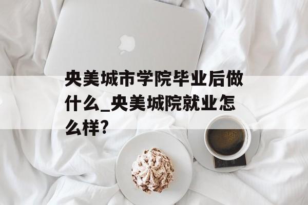 央美城市学院毕业后做什么_央美城院就业怎么样?