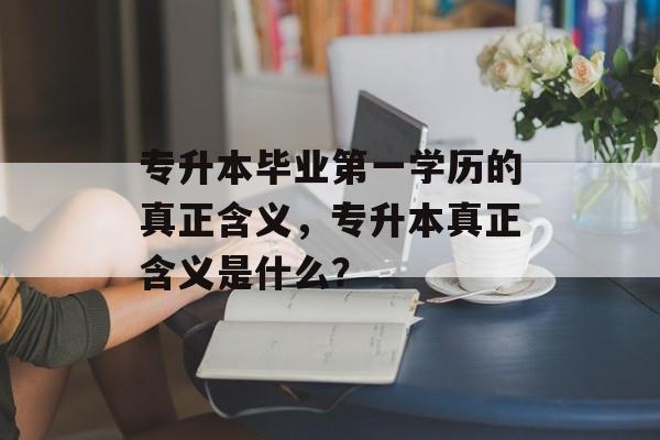专升本毕业第一学历的真正含义，专升本真正含义是什么？